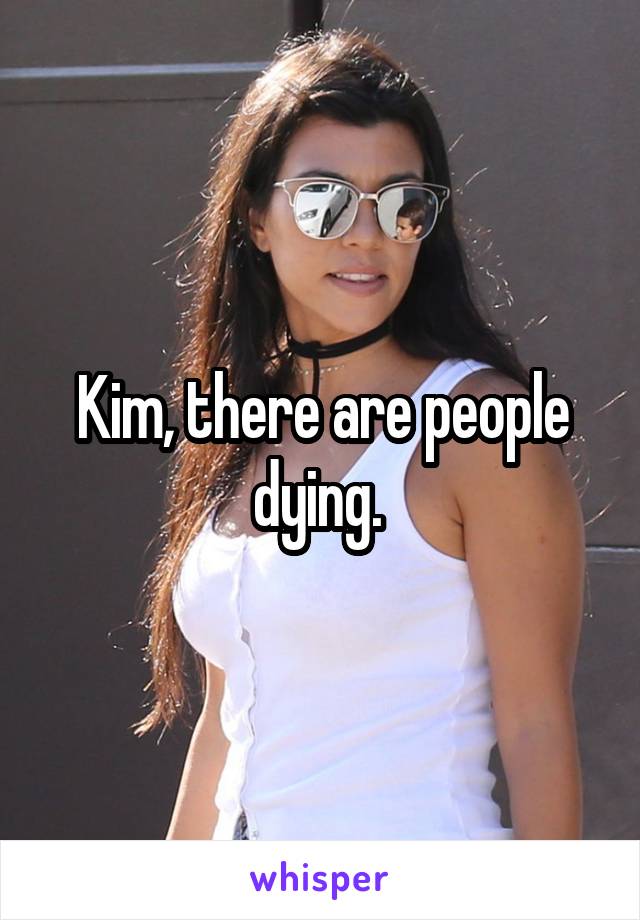 Kim, there are people dying. 