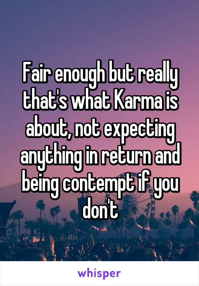 Fair enough but really that's what Karma is about, not expecting anything in return and being contempt if you don't