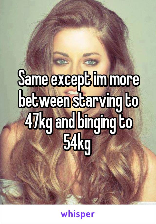 Same except im more between starving to 47kg and binging to 54kg 