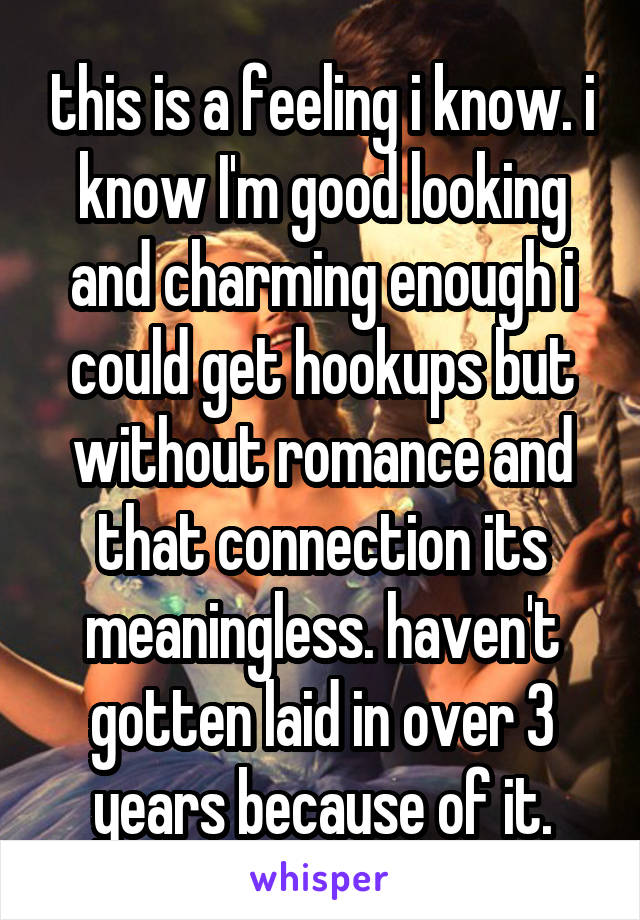 this is a feeling i know. i know I'm good looking and charming enough i could get hookups but without romance and that connection its meaningless. haven't gotten laid in over 3 years because of it.