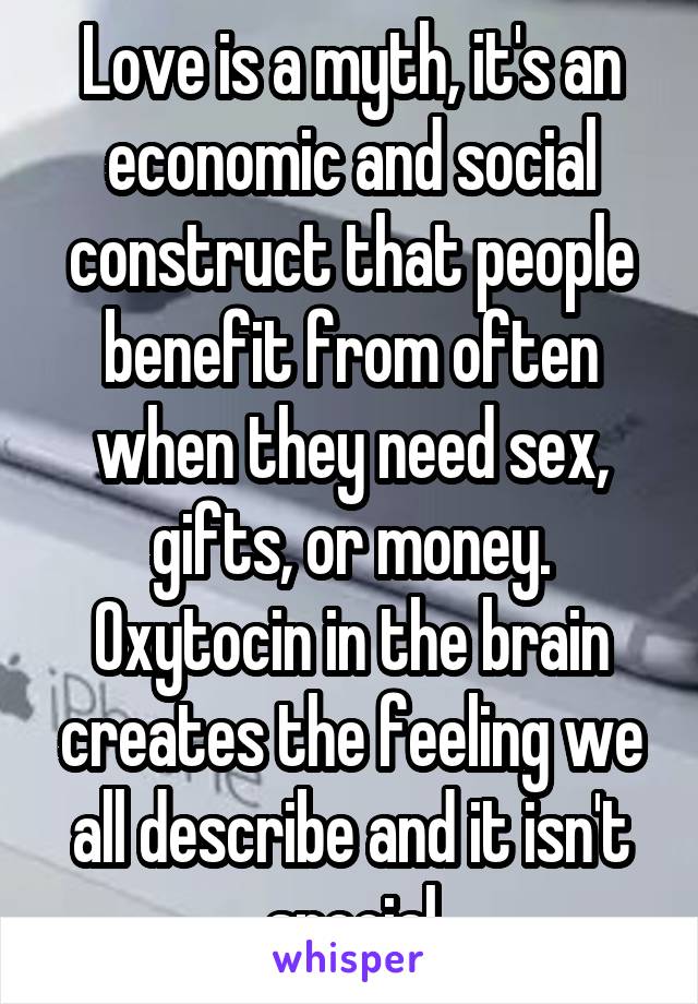 Love is a myth, it's an economic and social construct that people benefit from often when they need sex, gifts, or money. Oxytocin in the brain creates the feeling we all describe and it isn't special