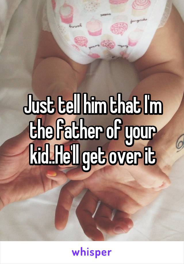 Just tell him that I'm the father of your kid..He'll get over it