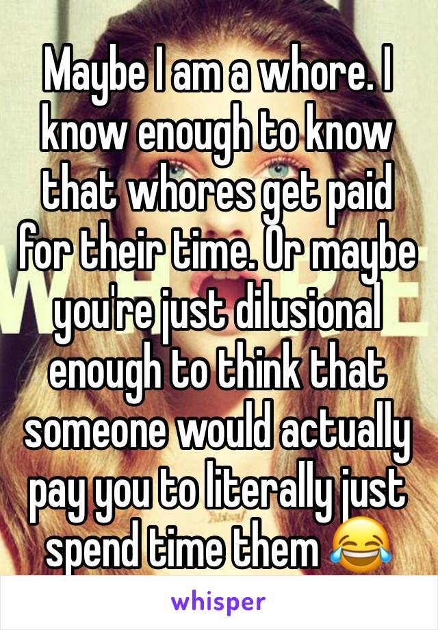 Maybe I am a whore. I know enough to know that whores get paid for their time. Or maybe you're just dilusional enough to think that someone would actually pay you to literally just spend time them 😂