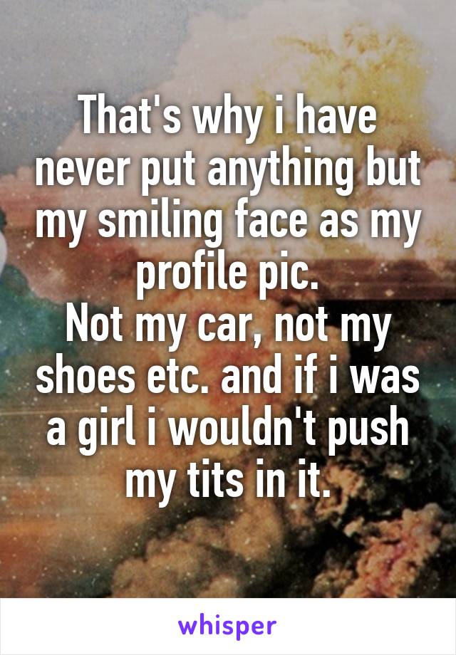 That's why i have never put anything but my smiling face as my profile pic.
Not my car, not my shoes etc. and if i was a girl i wouldn't push my tits in it.
