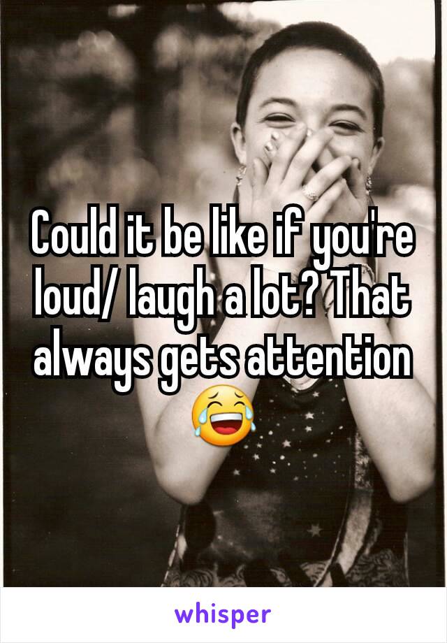 Could it be like if you're loud/ laugh a lot? That always gets attention 😂