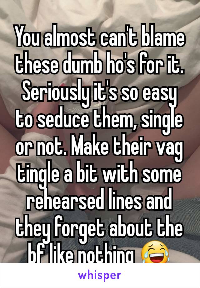 You almost can't blame these dumb ho's for it. Seriously it's so easy to seduce them, single or not. Make their vag tingle a bit with some rehearsed lines and they forget about the bf like nothing 😂