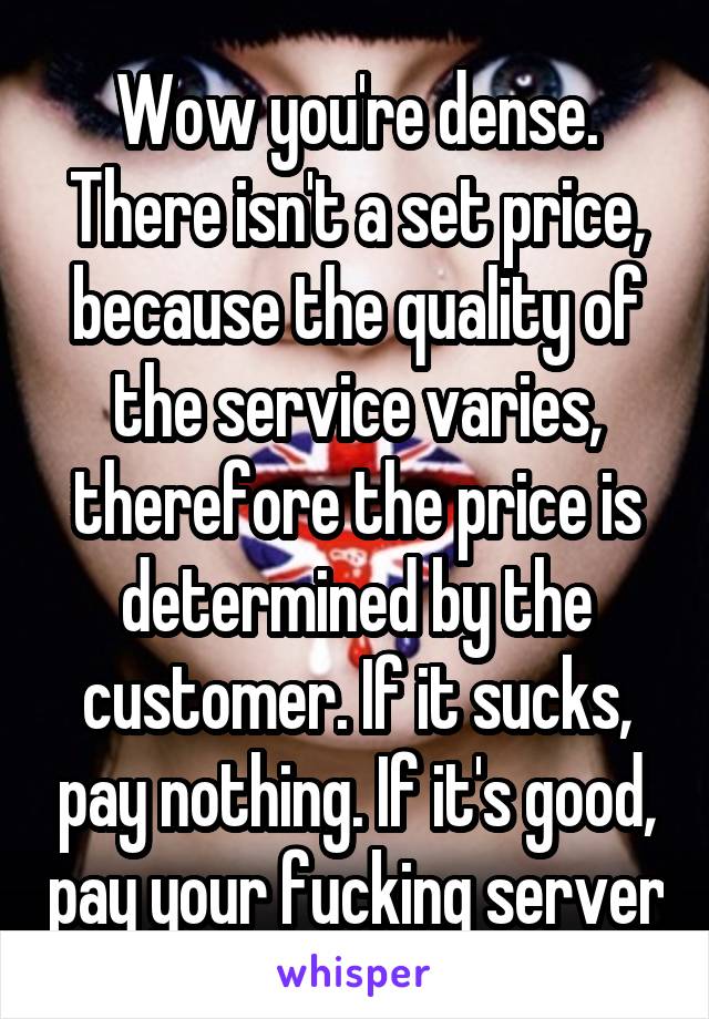 Wow you're dense.
There isn't a set price, because the quality of the service varies, therefore the price is determined by the customer. If it sucks, pay nothing. If it's good, pay your fucking server