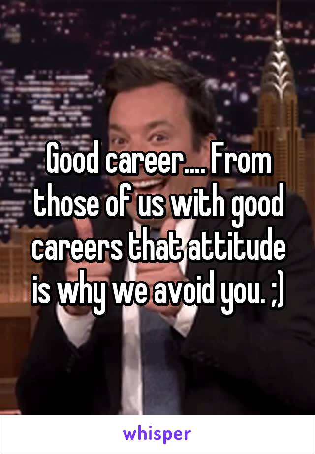 Good career.... From those of us with good careers that attitude is why we avoid you. ;)