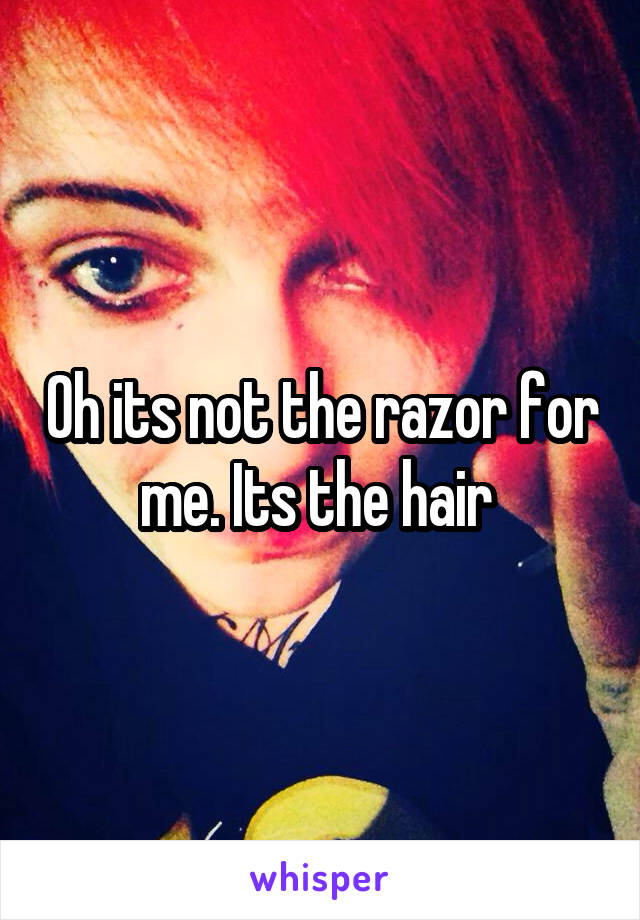 Oh its not the razor for me. Its the hair 