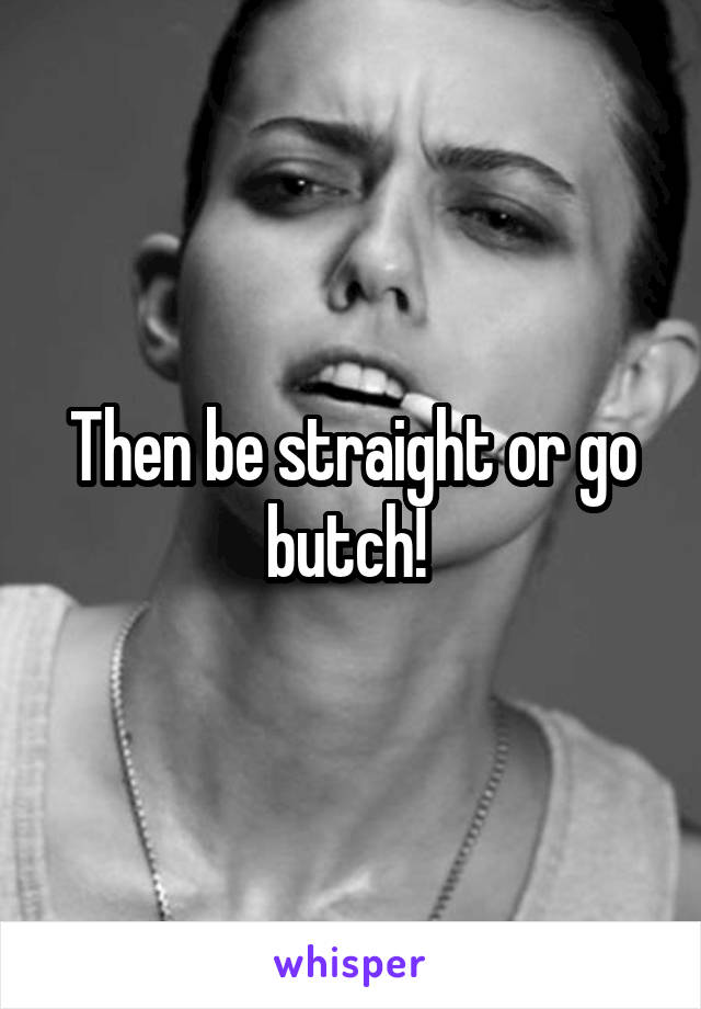 Then be straight or go butch! 