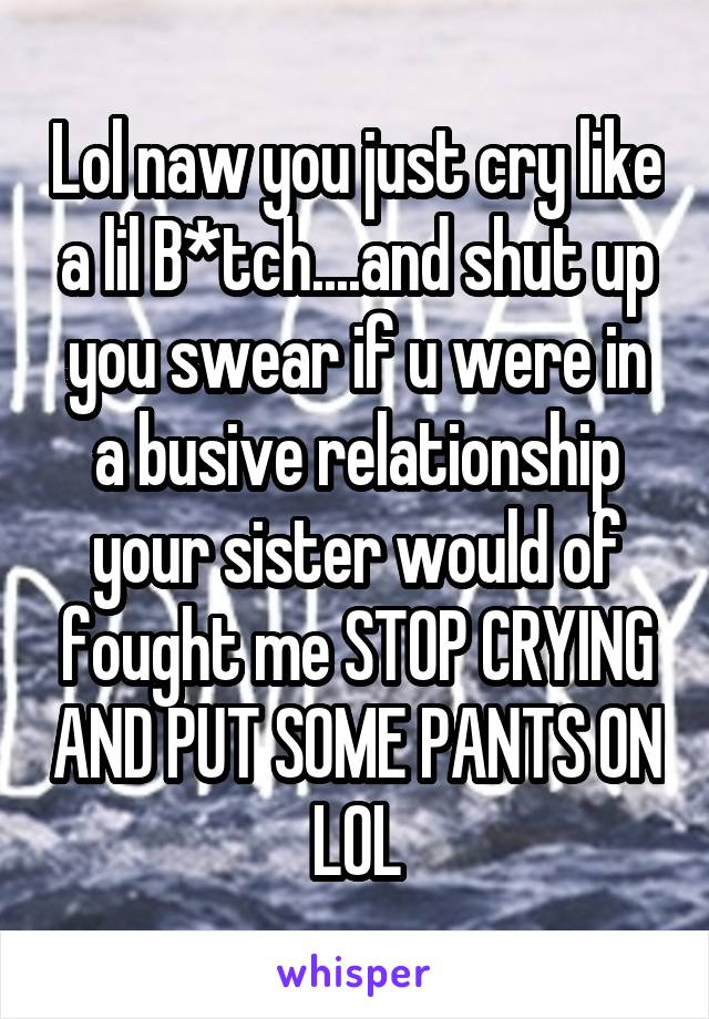 Lol naw you just cry like a lil B*tch....and shut up you swear if u were in a busive relationship your sister would of fought me STOP CRYING AND PUT SOME PANTS ON LOL