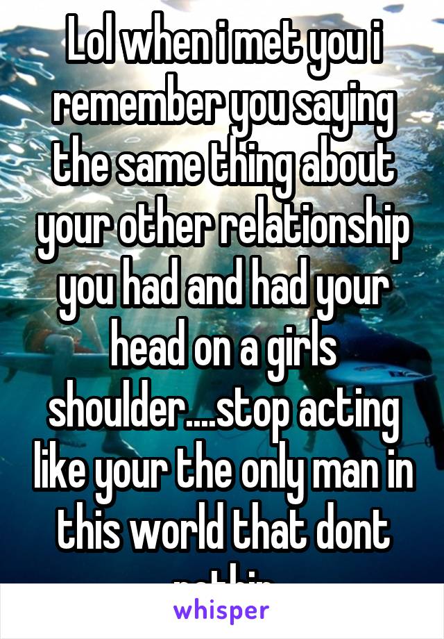 Lol when i met you i remember you saying the same thing about your other relationship you had and had your head on a girls shoulder....stop acting like your the only man in this world that dont nothin