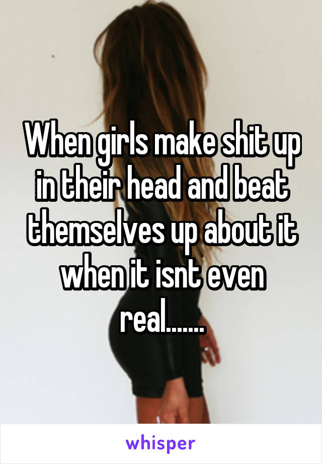 When girls make shit up in their head and beat themselves up about it when it isnt even real.......