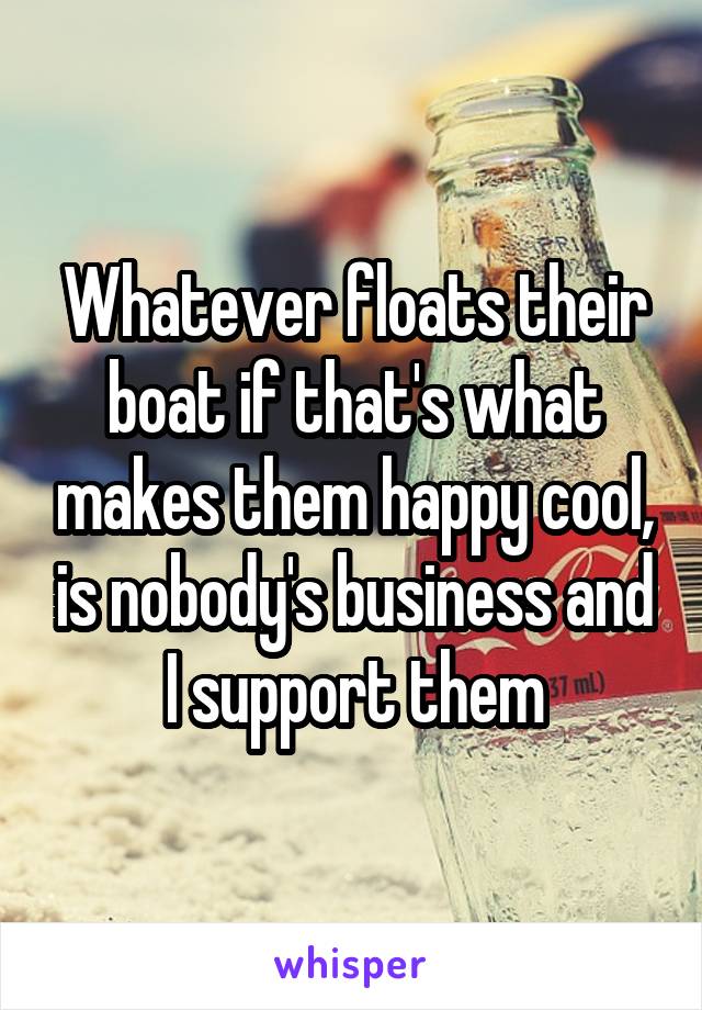 Whatever floats their boat if that's what makes them happy cool, is nobody's business and I support them