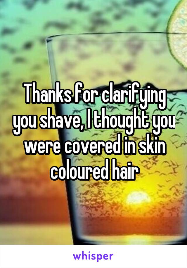 Thanks for clarifying you shave, I thought you were covered in skin coloured hair