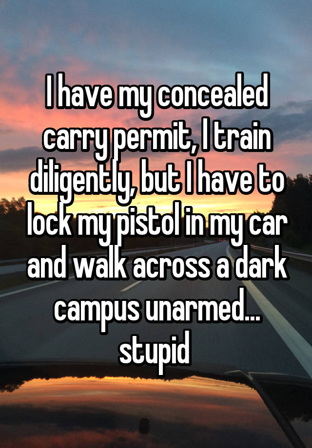 I have my concealed carry permit, I train diligently, but I have to lock my pistol in my car and walk across a dark campus unarmed... stupid 