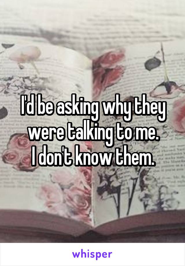 I'd be asking why they were talking to me.
I don't know them.