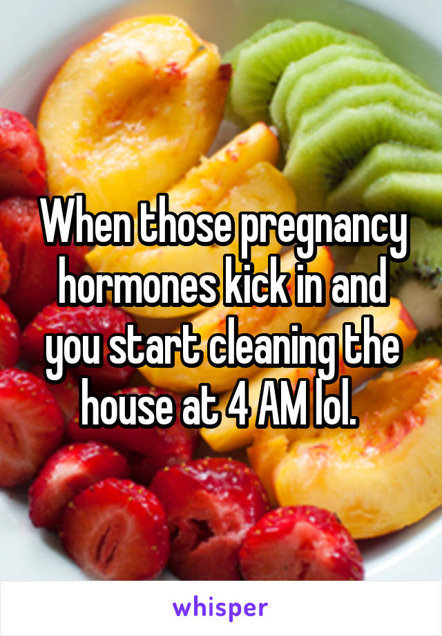 When those pregnancy hormones kick in and you start cleaning the house at 4 AM lol. 