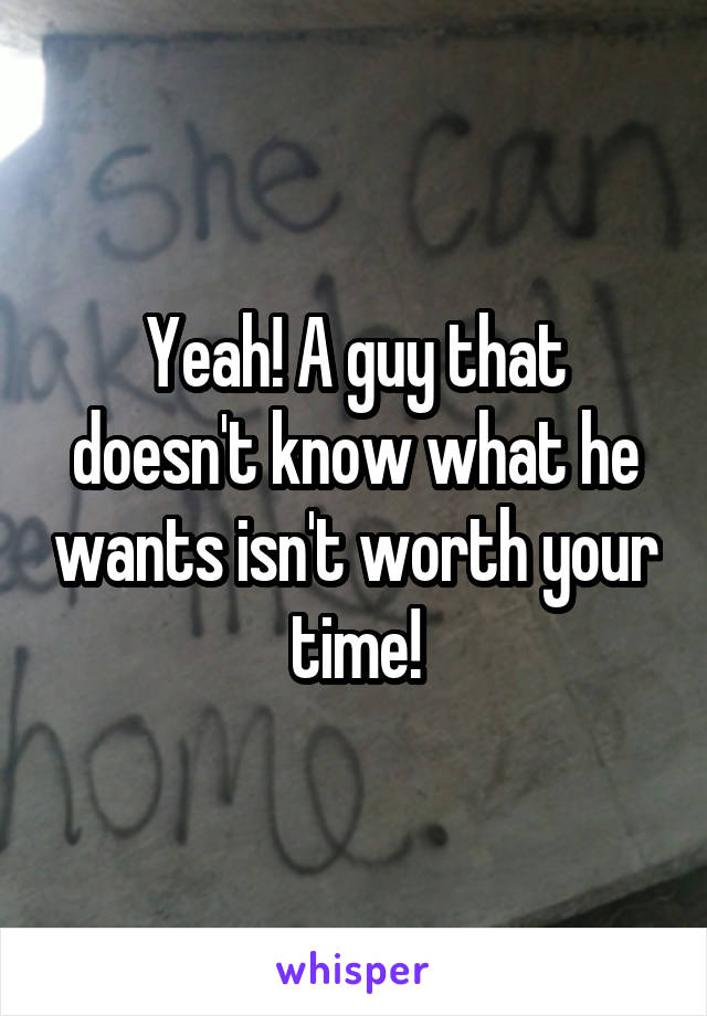 Yeah! A guy that doesn't know what he wants isn't worth your time!