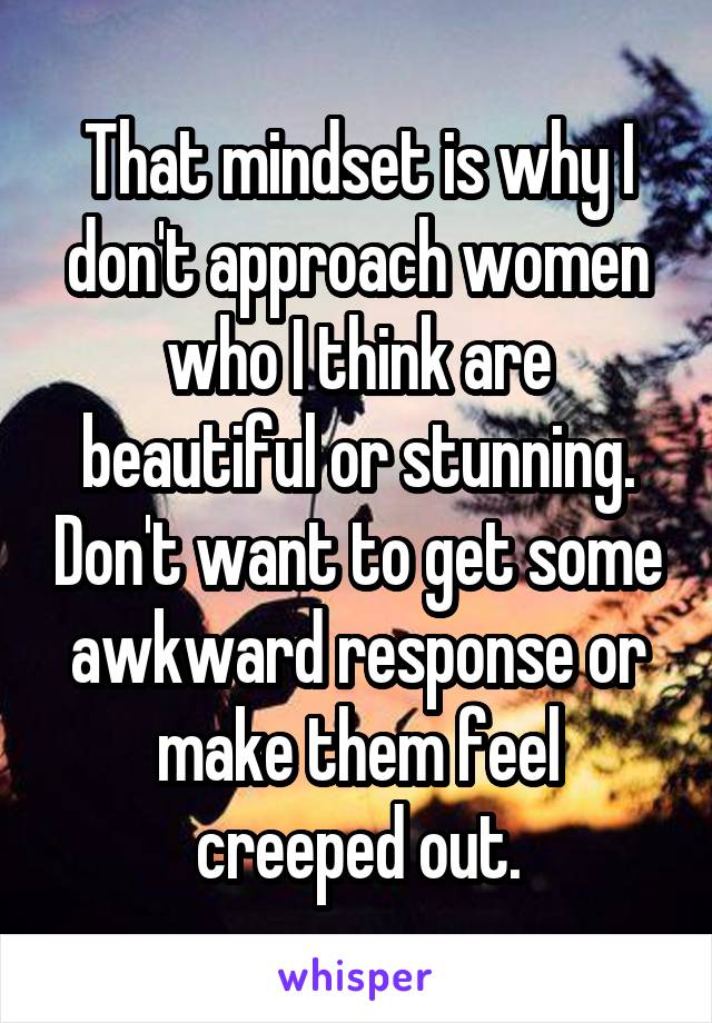 That mindset is why I don't approach women who I think are beautiful or stunning. Don't want to get some awkward response or make them feel creeped out.