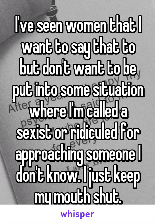 I've seen women that I want to say that to but don't want to be put into some situation where I'm called a sexist or ridiculed for approaching someone I don't know. I just keep my mouth shut.