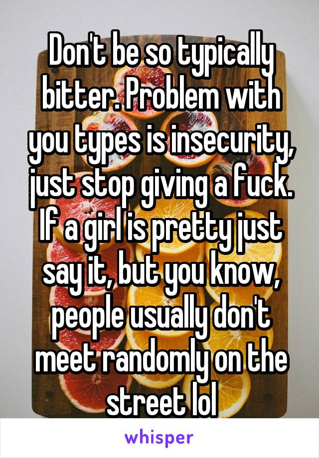 Don't be so typically bitter. Problem with you types is insecurity, just stop giving a fuck. If a girl is pretty just say it, but you know, people usually don't meet randomly on the street lol