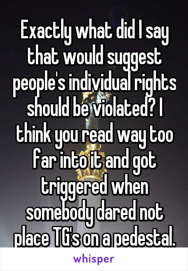 Exactly what did I say that would suggest people's individual rights should be violated? I think you read way too far into it and got triggered when somebody dared not place TG's on a pedestal.