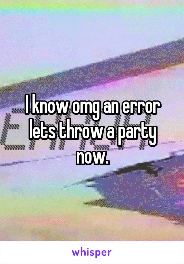 I know omg an error lets throw a party now.