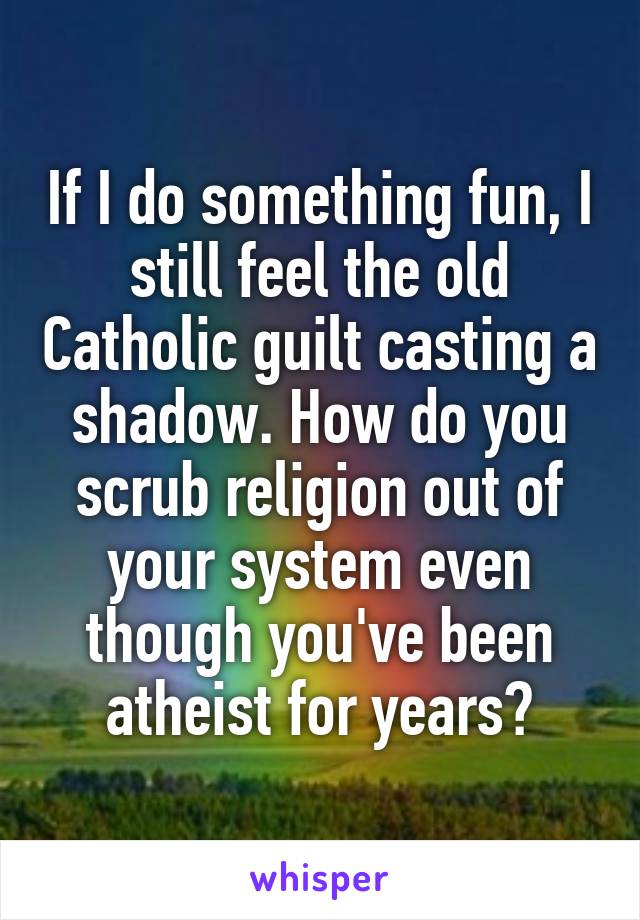 If I do something fun, I still feel the old Catholic guilt casting a shadow. How do you scrub religion out of your system even though you've been atheist for years?
