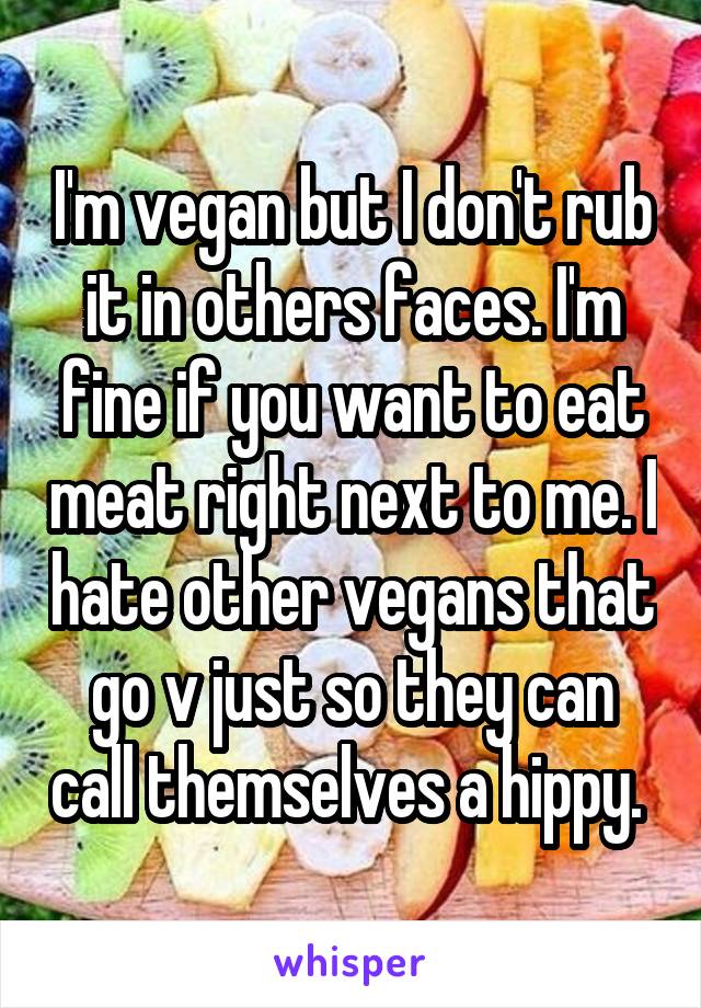 I'm vegan but I don't rub it in others faces. I'm fine if you want to eat meat right next to me. I hate other vegans that go v just so they can call themselves a hippy. 