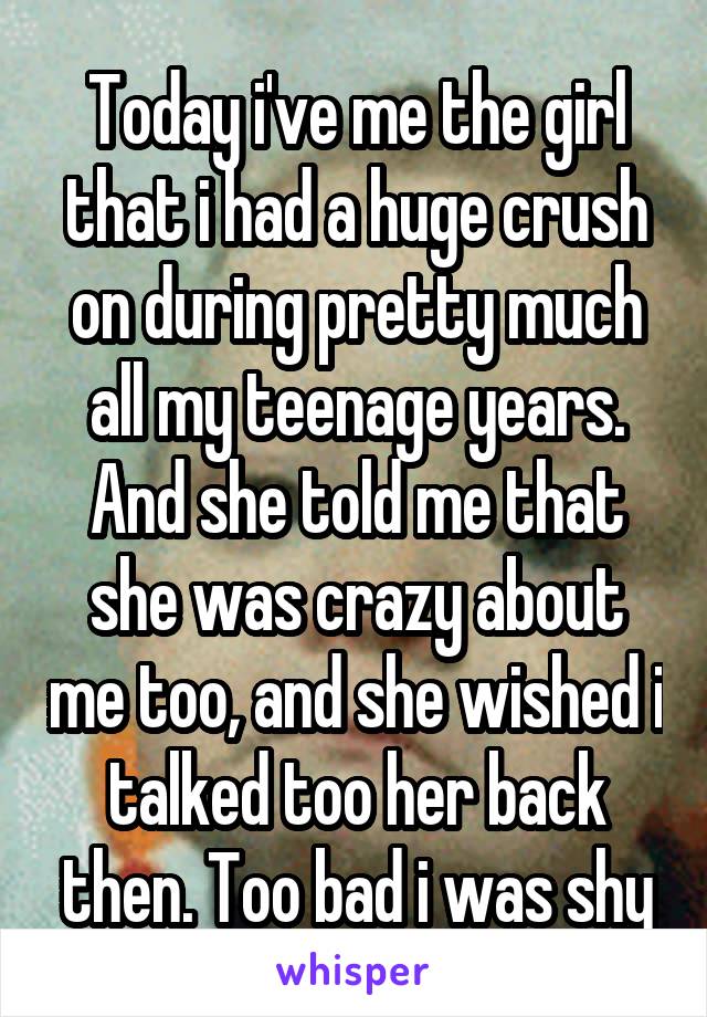 Today i've me the girl that i had a huge crush on during pretty much all my teenage years. And she told me that she was crazy about me too, and she wished i talked too her back then. Too bad i was shy