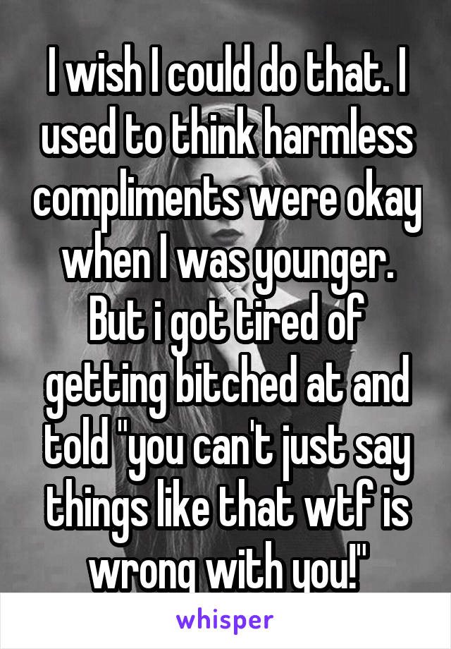 I wish I could do that. I used to think harmless compliments were okay when I was younger. But i got tired of getting bitched at and told "you can't just say things like that wtf is wrong with you!"