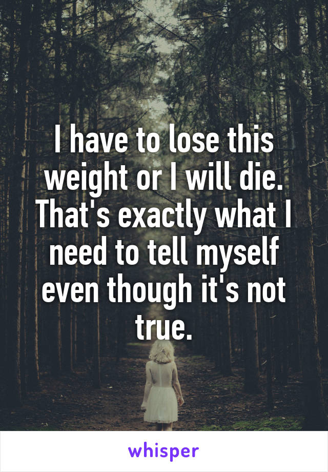 I have to lose this weight or I will die. That's exactly what I need to tell myself even though it's not true.