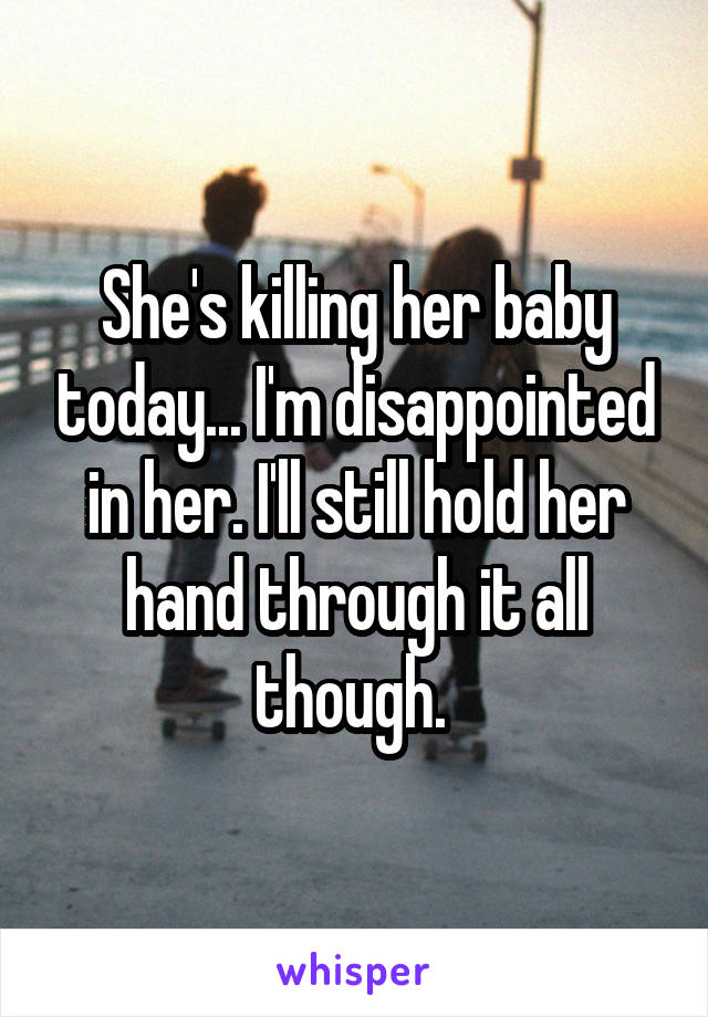 She's killing her baby today... I'm disappointed in her. I'll still hold her hand through it all though. 
