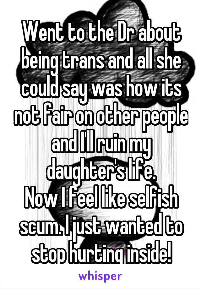 Went to the Dr about being trans and all she could say was how its not fair on other people and I'll ruin my daughter's life.
Now I feel like selfish scum. I just wanted to stop hurting inside!