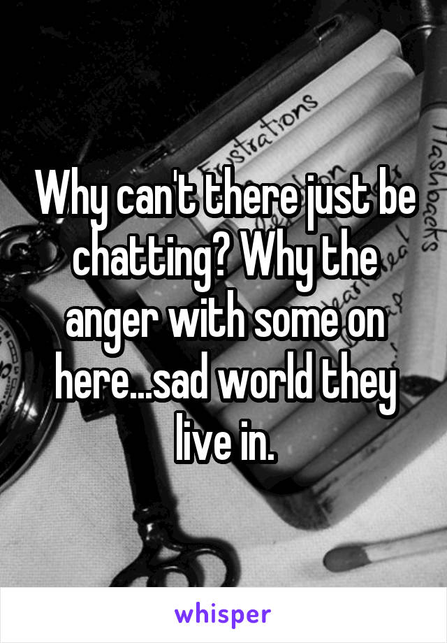 Why can't there just be chatting? Why the anger with some on here...sad world they live in.