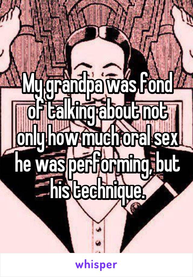 My grandpa was fond of talking about not only how much oral sex he was performing, but his technique.