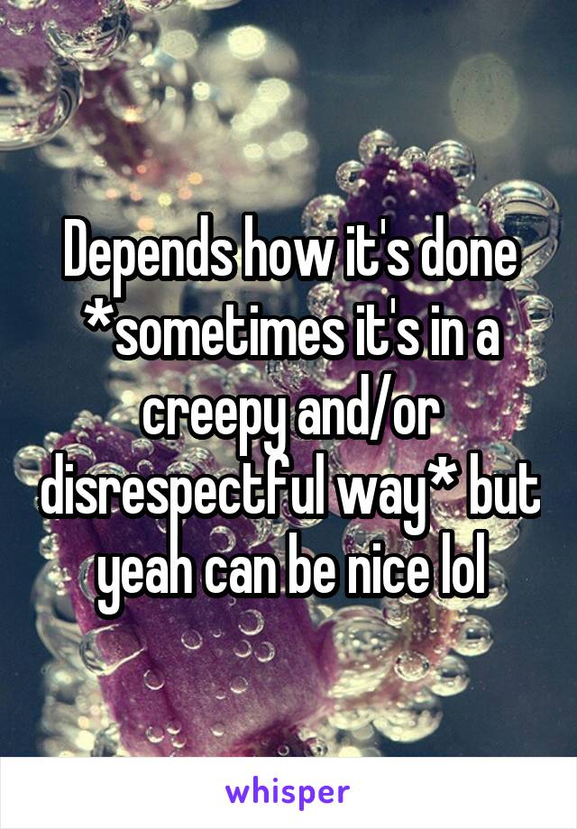 Depends how it's done *sometimes it's in a creepy and/or disrespectful way* but yeah can be nice lol