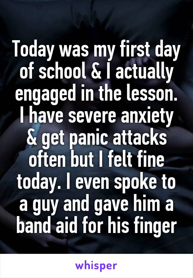 Today was my first day of school & I actually engaged in the lesson. I have severe anxiety & get panic attacks often but I felt fine today. I even spoke to a guy and gave him a band aid for his finger