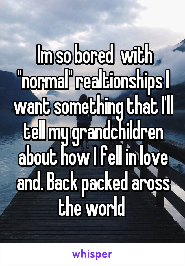  Im so bored  with "normal" realtionships I want something that I'll tell my grandchildren about how I fell in love and. Back packed aross the world 