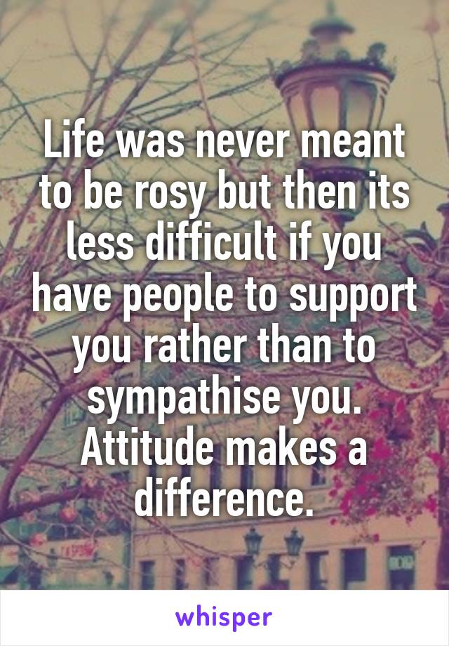 Life was never meant to be rosy but then its less difficult if you have people to support you rather than to sympathise you. Attitude makes a difference.