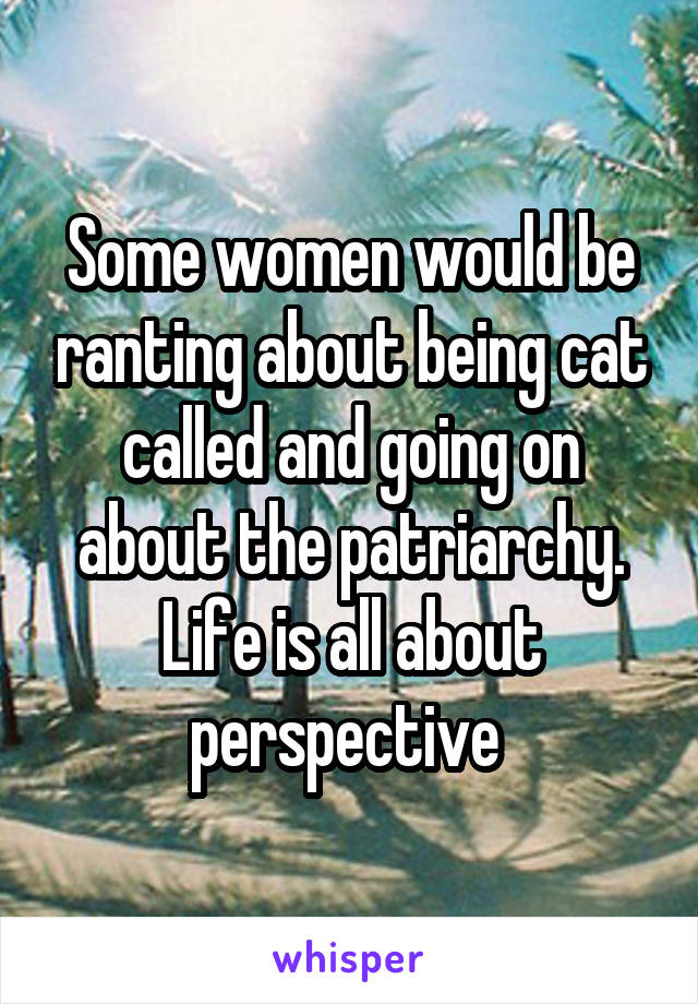 Some women would be ranting about being cat called and going on about the patriarchy. Life is all about perspective 