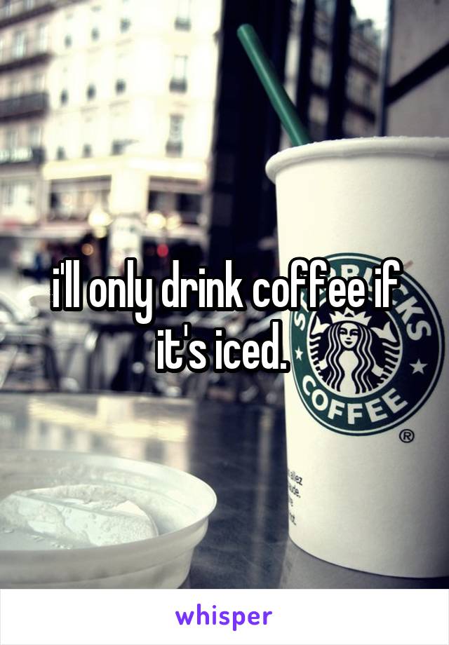 i'll only drink coffee if it's iced. 