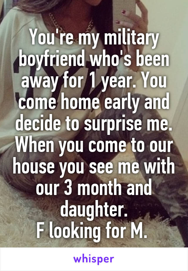You're my military boyfriend who's been away for 1 year. You come home early and decide to surprise me. When you come to our house you see me with our 3 month and daughter.
F looking for M. 