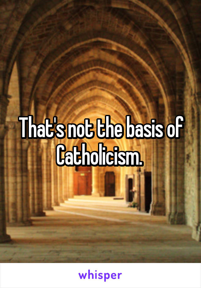 That's not the basis of Catholicism. 