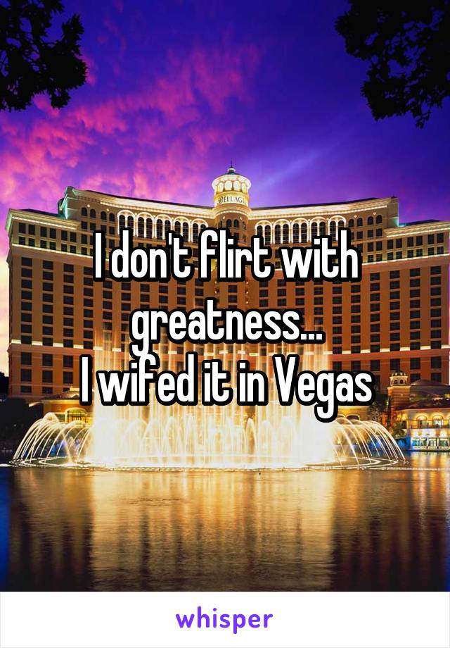 I don't flirt with greatness...
I wifed it in Vegas