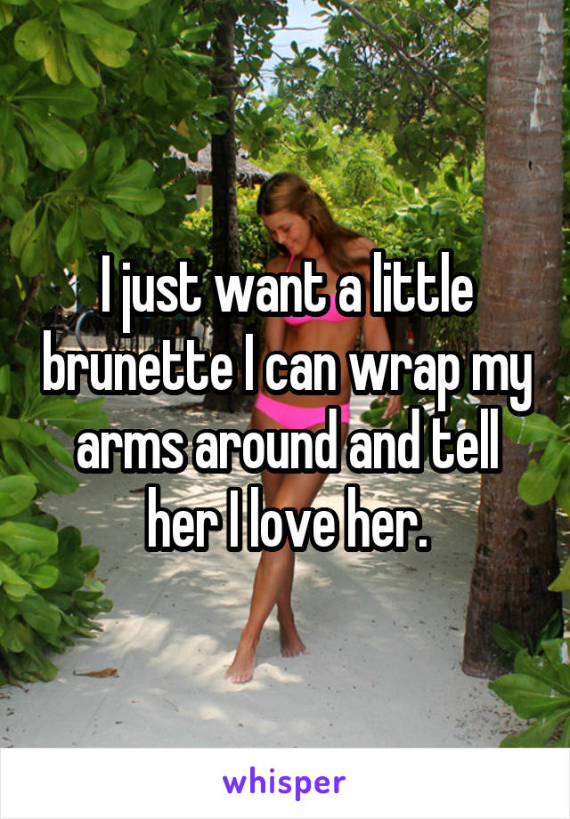 I just want a little brunette I can wrap my arms around and tell her I love her.