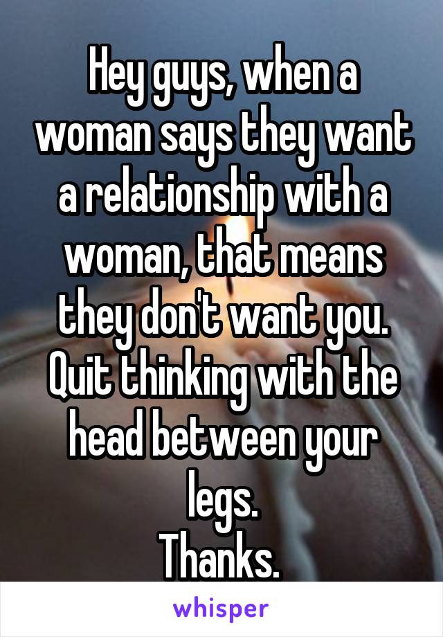 Hey guys, when a woman says they want a relationship with a woman, that means they don't want you. Quit thinking with the head between your legs.
Thanks. 