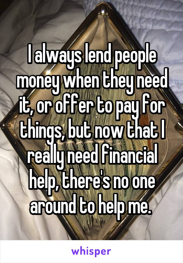 I always lend people money when they need it, or offer to pay for things, but now that I really need financial help, there's no one around to help me. 