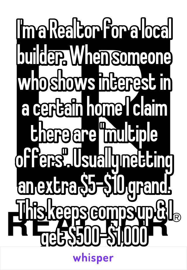 I'm a Realtor for a local builder. When someone who shows interest in a certain home I claim there are "multiple offers". Usually netting an extra $5-$10 grand. This keeps comps up & I get $500-$1,000